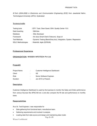 PRASANT TATA
B.Tech (2004-2008) in Electronics and Communication Engineering (ECE) from Jawaharlal Nehru
Technological University (JNTU), Hyderabad.
Technical skills
Testing tools : QTP, Toad, Clear Quest, SSH, Quality Center 10.0.
Dash boarding : QlikView
Database : SQL Developer
Framework : Am docs Smart Client (Telecom). Soap UI
Test Methods : Dynamic Testing (Black/Grey box), Integration, System, Regression
SDLC Methodologies : Waterfall, Agile (SCRUM).
Professional Experience
ORGANIZATION: WISSEN INFOTECH Pvt Ltd
Project#1
Project Name : Customer Intelligence Dashboard
Client : GE
Role : Senior Software Engineer.
Duration : Jan 2015 to Present.
Description
Customer Intelligence Dashboard is used by the business to monitor the Sales and Order performance
from various Sources like APAC,NA etc e and also compare the fill rate and performance on monthly
basis.
Responsibilities
As a Sr. Test Engineer, I was responsible for
• Data gathering from functional team, manufacture team.
• Gathering requirements and involved in analysis.
• Loading data from data source and design and maintaining data model.
Page 2 of 8
Wissen Confidential
 