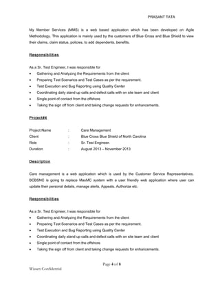 PRASANT TATA
My Member Services (MMS) is a web based application which has been developed on Agile
Methodology. This application is mainly used by the customers of Blue Cross and Blue Shield to view
their claims, claim status, policies, to add dependents, benefits.
Responsibilities
As a Sr. Test Engineer, I was responsible for
• Gathering and Analyzing the Requirements from the client
• Preparing Test Scenarios and Test Cases as per the requirement.
• Test Execution and Bug Reporting using Quality Center
• Coordinating daily stand up calls and defect calls with on site team and client
• Single point of contact from the offshore
• Taking the sign off from client and taking change requests for enhancements.
Project#4
Project Name : Care Management
Client : Blue Cross Blue Shield of North Carolina
Role : Sr. Test Engineer.
Duration : August 2013 – November 2013
Description
Care management is a web application which is used by the Customer Service Representatives.
BCBSNC is going to replace MaxMC system with a user friendly web application where user can
update their personal details, manage alerts, Appeals, Authorize etc.
Responsibilities
As a Sr. Test Engineer, I was responsible for
• Gathering and Analyzing the Requirements from the client
• Preparing Test Scenarios and Test Cases as per the requirement.
• Test Execution and Bug Reporting using Quality Center
• Coordinating daily stand up calls and defect calls with on site team and client
• Single point of contact from the offshore
• Taking the sign off from client and taking change requests for enhancements.
Page 4 of 8
Wissen Confidential
 