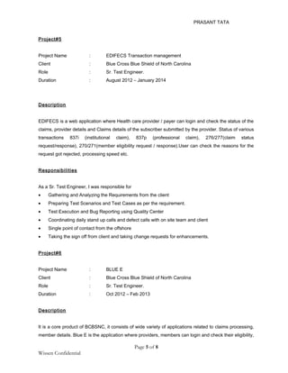PRASANT TATA
Project#5
Project Name : EDIFECS Transaction management
Client : Blue Cross Blue Shield of North Carolina
Role : Sr. Test Engineer.
Duration : August 2012 – January 2014
Description
EDIFECS is a web application where Health care provider / payer can login and check the status of the
claims, provider details and Claims details of the subscriber submitted by the provider. Status of various
transactions 837i (institutional claim), 837p (professional claim), 276/277(claim status
request/response), 270/271(member eligibility request / response).User can check the reasons for the
request got rejected, processing speed etc.
Responsibilities
As a Sr. Test Engineer, I was responsible for
• Gathering and Analyzing the Requirements from the client
• Preparing Test Scenarios and Test Cases as per the requirement.
• Test Execution and Bug Reporting using Quality Center
• Coordinating daily stand up calls and defect calls with on site team and client
• Single point of contact from the offshore
• Taking the sign off from client and taking change requests for enhancements.
Project#6
Project Name : BLUE E
Client : Blue Cross Blue Shield of North Carolina
Role : Sr. Test Engineer.
Duration : Oct 2012 – Feb 2013
Description
It is a core product of BCBSNC, it consists of wide variety of applications related to claims processing,
member details. Blue E is the application where providers, members can login and check their eligibility,
Page 5 of 8
Wissen Confidential
 