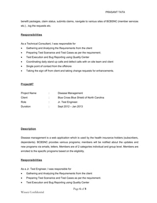 PRASANT TATA
benefit packages, claim status, submits claims, navigate to various sites of BCBSNC (member services
etc.) , log the requests etc.
Responsibilities
As a Technical Consultant, I was responsible for
• Gathering and Analyzing the Requirements from the client
• Preparing Test Scenarios and Test Cases as per the requirement.
• Test Execution and Bug Reporting using Quality Center
• Coordinating daily stand up calls and defect calls with on site team and client
• Single point of contact from the offshore
• Taking the sign off from client and taking change requests for enhancements.
Project#7
Project Name : Disease Management
Client : Blue Cross Blue Shield of North Carolina
Role : Jr. Test Engineer.
Duration : Sept 2012 – Jan 2013
Description
Disease management is a web application which is used by the health insurance holders (subscribers,
dependents). BCBSNC provides various programs; members will be notified about the updates and
new programs via emails, letters. Members are of 2 categories individual and group level. Members are
enrolled to the specific programs based on the eligibility.
Responsibilities
As a Jr. Test Engineer, I was responsible for
• Gathering and Analyzing the Requirements from the client
• Preparing Test Scenarios and Test Cases as per the requirement.
• Test Execution and Bug Reporting using Quality Center
Page 6 of 8
Wissen Confidential
 