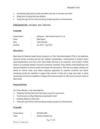 PRASANT TATA
• Coordinating daily stand up calls and defect calls with on site team and client
• Single point of contact from the offshore
• Taking the sign off from client and taking change requests for enhancements.
ORGANIZATION: RELIANCE TECH SERVICES
Project#8
Project Name : eZClaims – Medi Assist India Pvt. Ltd
Client : Medi Assist
Role : Team Member
Duration : Jan 2012 – Aug 2012
Description
Medi Assist (A Reliance Health Group Company) is a Third Party Administrator (TPA) in the healthcare
insurance domain providing services like cashless hospitalization, reimbursement of medical claims
(post-hospitalization) and many more Value Added Services to its customers. Core function of Medi
Assist is to coordinate between Insurance companies, Hospitals, Policy Holders (Individual/Group) and
financial institutions to ensure smooth and hassle free transactions. RTS role is to design, develop and
deliver an internet ready Java based enterprise application for customer enrolment and claims
processing having the capability to support high volumes of data and a large user base, is easily
maintainable and has the capability to integrate with external systems to fulfil various business needs of
Medi Assist.
Responsibilities
As a Team Member, I was responsible for
• Preparing Test Scenarios and Test Cases as per the requirement.
• Test Execution and Bug Reporting using Quality Center
• Updating defects on daily basis
• Taking the sign off from client and taking change requests for enhancements.
Project#9
Project Name : RGCOM CRM
Client : Reliance Global Com
Page 7 of 8
Wissen Confidential
 