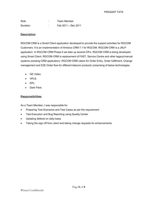 PRASANT TATA
Role : Team Member
Duration : Feb 2011 – Dec 2011
Description
RGCOM CRM is a Smart Client application developed to provide the support activities for RGCOM
Customers. It is an implementation of Amdocs CRM 7.1 for RGCOM. RGCOM CRM is a JNLP
application. In RGCOM CRM Phase-II we take up several CR’s. RGCOM CRM is being developed
using Smart Client. RGCOM CRM is replacement of FAST, Service Centre and other legacy/manual
systems (existing CRM application). RGCOM CRM caters for Order Entry, Order fulfillment, Change
management and E2E Order flow for different telecom products comprising of below technologies.
• GE Video.
• VPLS.
• EPL.
• Dark Fibre
Responsibilities
As a Team Member, I was responsible for
• Preparing Test Scenarios and Test Cases as per the requirement.
• Test Execution and Bug Reporting using Quality Center
• Updating defects on daily basis
• Taking the sign off from client and taking change requests for enhancements.
Page 8 of 8
Wissen Confidential
 