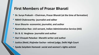 First Members of Prasar Bharati
• Dr. Surya Prakash – Chairman, Prasar Bharati (at the time of formation)
• Nikhil Chakravartty- journalist and editor
• Arun Shourie- economist, journalist, and author
• Rammohan Rao- civil servant, Indian Administrative Service (IAS)
• Dr. B. G. Verghese- journalist and author
• Hari Vinayak Pataskar- Marathi writer and author
• Justice (Retd.) Rajindar Sachar- retired judge, Delhi High Court
• Syeda Saiyidain Hameed- social and women's rights activist
 