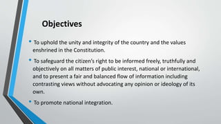 Objectives
• To uphold the unity and integrity of the country and the values
enshrined in the Constitution.
• To safeguard the citizen’s right to be informed freely, truthfully and
objectively on all matters of public interest, national or international,
and to present a fair and balanced flow of information including
contrasting views without advocating any opinion or ideology of its
own.
• To promote national integration.
 