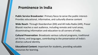 Prominence in India
 Public Service Broadcaster: Primary focus to serve the public interest-
Provides educational, informative, and culturally diverse content
 Wide Reach: Through Doordarshan (DD) and All India Radio (AIR), Prasar
Bharati reaches a vast audience, including remote and rural areas,
disseminating information and education to all corners of India.
 Cultural Preservation: Broadcasts various cultural programs, traditional
art forms, and languages, contributing to the preservation of India's
diverse cultural identity.
 Educational Content: important for students, providing valuable
resources for learning.
 