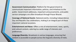  Government Communication: Platform for the government to
communicate important information, policies, and initiatives to the
public- Government addresses, important announcements, and public
service campaigns are often broadcast through Prasar Bharati.
 Coverage of National Events: National events, including Independence
Day and Republic Day celebrations, making it an integral part of these
important national occasions.
 Entertainment and News: Offers a mix of entertainment, news, sports,
and cultural content, catering to a wide range of interests and
preferences.
 Language Diversity: Broadcasts in various languages, ensuring that
content is accessible to people across the linguistic diversity of India.
 