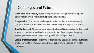 Challenges and Future
 Financial Sustainability: Generating revenue through advertising and
other means while maintaining public service goals.
 Competition: The media landscape in India has become increasingly
competitive with the rise of private TV channels and digital platforms.
 Quality Content: The need to produce high-quality, engaging content that
appeals to a diverse and tech-savvy audience- Adapting to changing
viewer preferences and maintaining editorial independence.
 Digital Transformation: In terms of technology upgrades, digital outreach,
and ensuring that content is easily accessible and engaging on digital
platforms.
 