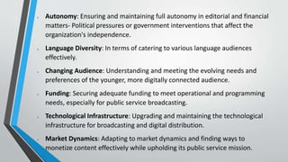  Autonomy: Ensuring and maintaining full autonomy in editorial and financial
matters- Political pressures or government interventions that affect the
organization's independence.
 Language Diversity: In terms of catering to various language audiences
effectively.
 Changing Audience: Understanding and meeting the evolving needs and
preferences of the younger, more digitally connected audience.
 Funding: Securing adequate funding to meet operational and programming
needs, especially for public service broadcasting.
 Technological Infrastructure: Upgrading and maintaining the technological
infrastructure for broadcasting and digital distribution.
 Market Dynamics: Adapting to market dynamics and finding ways to
monetize content effectively while upholding its public service mission.
 
