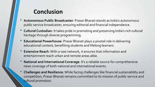 Conclusion
• Autonomous Public Broadcaster: Prasar Bharati stands as India's autonomous
public service broadcaster, ensuring editorial and financial independence.
• Cultural Custodian: It takes pride in promoting and preserving India's rich cultural
heritage through diverse programming.
• Educational Powerhouse: Prasar Bharati plays a pivotal role in delivering
educational content, benefiting students and lifelong learners.
• Extensive Reach: With a vast network, it ensures that information and
entertainment reach urban and remote areas alike.
• National and International Coverage: It's a reliable source for comprehensive
news coverage of both national and international events.
• Challenges and Resilience: While facing challenges like financial sustainability and
competition, Prasar Bharati remains committed to its mission of public service and
cultural promotion.
 