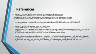 References
• https://www.davuniversity.org/images/files/study-
material/Prasar%20Bharti%20and%20its%20Formation.pdf
• https://www.prasarbharati.gov.in/ActRuleRPdf/Ordinance1998.pdf
• https://prasarbharati.gov.in/mission-
objectives/#:~:text=To%20provide%20adequate%20coverage%20to,classes%
2C%20minorities%20and%20tribal%20communities
• http://friendsofprasarbharati.org/2014/Nov/Development_of_Public_Servic
e_Broadcasting_in_India_%20Roles_Challenges_and_Possibilities.pdf
 