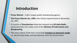Introduction
• Prasar Bharati – India’s largest public broadcasting agency.
• The Prasar Bharati Act, 1990, then finally implemented on November
23, 1997
• It consists of Doordarshan television network and All India Radio,
previously been the media units of the Ministry Of Information and
Broadcasting.
• The main motive of the Act is to provide freedom to electronic media
i.e. the All India Radio and Doordarshan from the Government.
 