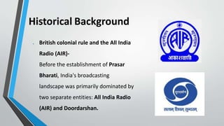 Historical Background
 British colonial rule and the All India
Radio (AIR)-
Before the establishment of Prasar
Bharati, India's broadcasting
landscape was primarily dominated by
two separate entities: All India Radio
(AIR) and Doordarshan.
 