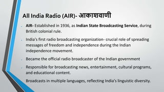 All India Radio (AIR)- आकाशवाणी
 AIR- Established in 1936, as Indian State Broadcasting Service, during
British colonial rule.
 India's first radio broadcasting organization- crucial role of spreading
messages of freedom and independence during the Indian
independence movement.
 Became the official radio broadcaster of the Indian government
 Responsible for broadcasting news, entertainment, cultural programs,
and educational content.
 Broadcasts in multiple languages, reflecting India's linguistic diversity.
 