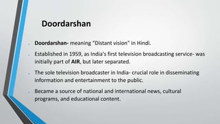 Doordarshan
 Doordarshan- meaning “Distant vision" in Hindi.
 Established in 1959, as India's first television broadcasting service- was
initially part of AIR, but later separated.
 The sole television broadcaster in India- crucial role in disseminating
information and entertainment to the public.
 Became a source of national and international news, cultural
programs, and educational content.
 