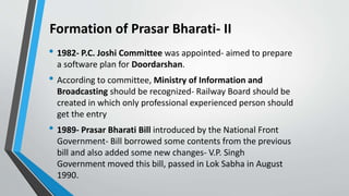 Formation of Prasar Bharati- II
• 1982- P.C. Joshi Committee was appointed- aimed to prepare
a software plan for Doordarshan.
• According to committee, Ministry of Information and
Broadcasting should be recognized- Railway Board should be
created in which only professional experienced person should
get the entry
• 1989- Prasar Bharati Bill introduced by the National Front
Government- Bill borrowed some contents from the previous
bill and also added some new changes- V.P. Singh
Government moved this bill, passed in Lok Sabha in August
1990.
 