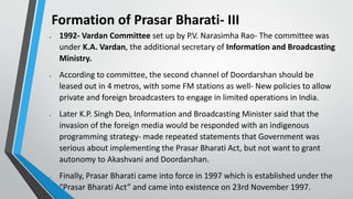Formation of Prasar Bharati- III
 1992- Vardan Committee set up by P.V. Narasimha Rao- The committee was
under K.A. Vardan, the additional secretary of Information and Broadcasting
Ministry.
 According to committee, the second channel of Doordarshan should be
leased out in 4 metros, with some FM stations as well- New policies to allow
private and foreign broadcasters to engage in limited operations in India.
 Later K.P. Singh Deo, Information and Broadcasting Minister said that the
invasion of the foreign media would be responded with an indigenous
programming strategy- made repeated statements that Government was
serious about implementing the Prasar Bharati Act, but not want to grant
autonomy to Akashvani and Doordarshan.
 Finally, Prasar Bharati came into force in 1997 which is established under the
“Prasar Bharati Act” and came into existence on 23rd November 1997.
 