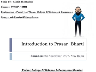Introduction to Prasar Bharti
Founded: 23 November 1997, New Delhi
Notes By : Ashish Richhariya
Course : FTNMP / BMM
Designation : Faculty at Thakur College Of Science & Commerce
Query : arichhariya30@gmail.com
Thakur College Of Science & Commerce,Mumbai
 