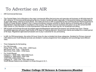 To Advertise on AIR
 AIR Commercial Services
 The Central Sales Unit at Mumbai is the major commercial office that procures and executes ad-business on All India basis for
AIR, while its 15 Commercial Broadcasting Service Centers handle ad-sales regionally. In the pyramid below are Sales teams
at each AIR station catering to local clients. This sales structure in AIR is supported by the Commercial and Revenue Divisions
(CRD) of Prasar Bharati, located in the 4 metros providing a common window to clients desirous of booking ads on AIR and
Doordarshan channels locally or anywhere in the country. The CRD’s procure business and pass it on to the concerned AIR
CBS Centre or CSU Mumbai or to the Doordarshan Channels as the case may be, for broadcast and billing.
 AIR accepts ad bookings through Accredited agencies/Registered agencies/Canvassers/ and directly from Govt. Clients:
Accredited agencies are given credit facility of 45 days for making payment. Government clients are entitled for a credit period
of 60 days. Registered agencies/Canvassers are to pay in advance for any ad booking.
 In AIR, for FM transmission, the entire 24 hours’ time of a day is divided into three categories. Similarly for Primary channel,
LRS stations and Vividh Bharati services are divided in various programme/ time categories and accordingly have different
rates.
 Time Categories for Ad booking
 For FM Channels:
Prime Time : 0700 – 1100, 1700 – 2300 hours
Mid Prime Time: 1100 – 1700 hours
Non-Prime Time: 2300 – 0700 hours
 For Vividh Bharati:
Category I : 0630-1000, 1900-2300 hours
Category II : 0600-0630, 1000-1200
1330-1430, 2300-2330 hours
Category III : 1200-1330, 1430-1900 hours
Vividh Bharati Stations are divided in to three Groups A, B, C .
Thakur College Of Science & Commerce,Mumbai
 
