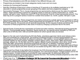  Primary Channelsstations and LRS are divided in four different Groups, and
 Programmes are divided in two broad categories mainly music and non-music.
 Inventory for Commercial Purposes:
 Spot Buy: Booking of Spot buys is done in tranches of 10 seconds or its multiples (restricted up to 120
seconds) in various programmes as per grouping of the station and time/ programme category.
 Sponsorship Packages: The in- house programmes are sponsored by clients as per the rates of a particular
station. These sponsorship could be for a program series or event for a certain timeduration viz. month,
quarter, half year or year. Clients buy bulk FCT (Free Commercial Time) for a fixed sponsorship amount. This
deal may be for a program series or event for a certain time duration viz. month, quarter, half year or year.
 Sponsored Programmes: These programmes are mainly produced by outside agency for broadcast on AIR by
giving a prescribed fee for the same. These programmes are accepted for 15 min, 10 min and 5 min by giving
FCT of 60 seconds, 40 seconds and 20 seconds respectively. On the request of clients sometimes the
Production of these programmes is also done in-house by charging a production fee for the same.
 Special Events: Events like live commentary of Cricket and other matches, International sporting events like
Olympic, Commonwealth games, Marathon, Sports events etc. are special events marketed by CRD and
other units of AIR like CSU, CBS and all AIR stations for which special rates are devised.
 Based on the rate card of advertising for All India Radio, advertising agencies/ clients send release orders
(RO) and schedules for a fixed period. The booking is finalized through a contract signed between the
clients/agency and All India Radio for different inventories. CBS stations / concerned AIR stations maintain a
schedule register for each program. Register contains agency name, client name, SBR/ sponsorship
package, amount etc. On the right side of the register, details of spots scheduled, client name, brand name,
status like SBR, sponsorship/ sponsored programme and rate etc. is detailed. A separate register is
maintained showing the account of each client’s FCT Purchased, Consumption, etc. Specimen copy of these
registers, various reports and other records can be studied during SRS. Rate card of advertising for All India
Radio.
 Commercial Cue Sheet: A day before the broadcast, the CCS (Commercial Cue Sheet) is prepared, which
reflects the commercials booked for various programs. For a 30 minute program, 3 break bumpers and for 60
minute program, 5 break bumpers are provided to insert commercials. An authorized officer from
CBS/Commercial section of the AIR station prepares the CCS. The monthly schedule prepared by CSU/ CBS
is sent electronically to different AIR stations.
 Credit Lines: E.g. “This program is brought to you by…” are allowed as value additions to sponsors beforeThakur College Of Science & Commerce,Mumbai
 