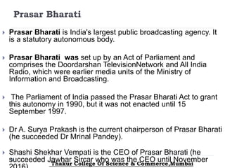Prasar Bharati
 Prasar Bharati is India's largest public broadcasting agency. It
is a statutory autonomous body.
 Prasar Bharati was set up by an Act of Parliament and
comprises the Doordarshan TelevisionNetwork and All India
Radio, which were earlier media units of the Ministry of
Information and Broadcasting.
 The Parliament of India passed the Prasar Bharati Act to grant
this autonomy in 1990, but it was not enacted until 15
September 1997.
 Dr A. Surya Prakash is the current chairperson of Prasar Bharati
(he succeeded Dr Mrinal Pandey).
 Shashi Shekhar Vempati is the CEO of Prasar Bharati (he
succeeded Jawhar Sircar who was the CEO until NovemberThakur College Of Science & Commerce,Mumbai
 