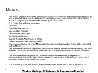 Board
 The Prasar Bharati Act vests the general superintendence, direction, and management of affairs of
the Corporation in the Prasar Bharati Board which may exercise all such powers and do all such
acts and things as may be exercised or done by the Corporation.
 The Prasar Bharati Board consists of:
 Chairman
 One Executive Member
 One Member (Finance)
 One Member (Personnel)
 Six Part-time Members
 Director-General (Akashvani), ex officio
 Director-General (Doordarshan), ex officio
 One representative of the Union Ministry of Information and Broadcasting (India), to be nominated
by that Ministry .
 Two representatives of the employees , of whom one shall be elected by the engineering staff from
amongst themselves and one shall be elected by the other employee from amongst themselves.
 The President of India appoints the Chairman and the other Members, except the ex
officio members, nominated member and the elected members. Board meetings must be held at
least once in every three months each year.
 The actress Kajol has been named as part-time member for five years, until November 2021.
Thakur College Of Science & Commerce,Mumbai
 