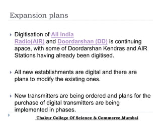 Expansion plans
 Digitisation of All India
Radio(AIR) and Doordarshan (DD) is continuing
apace, with some of Doordarshan Kendras and AIR
Stations having already been digitised.
 All new establishments are digital and there are
plans to modify the existing ones.
 New transmitters are being ordered and plans for the
purchase of digital transmitters are being
implemented in phases.
Thakur College Of Science & Commerce,Mumbai
 