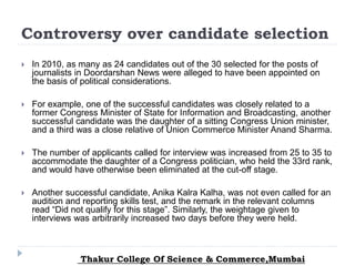 Controversy over candidate selection
 In 2010, as many as 24 candidates out of the 30 selected for the posts of
journalists in Doordarshan News were alleged to have been appointed on
the basis of political considerations.
 For example, one of the successful candidates was closely related to a
former Congress Minister of State for Information and Broadcasting, another
successful candidate was the daughter of a sitting Congress Union minister,
and a third was a close relative of Union Commerce Minister Anand Sharma.
 The number of applicants called for interview was increased from 25 to 35 to
accommodate the daughter of a Congress politician, who held the 33rd rank,
and would have otherwise been eliminated at the cut-off stage.
 Another successful candidate, Anika Kalra Kalha, was not even called for an
audition and reporting skills test, and the remark in the relevant columns
read “Did not qualify for this stage”. Similarly, the weightage given to
interviews was arbitrarily increased two days before they were held.
Thakur College Of Science & Commerce,Mumbai
 