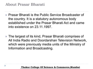 About Prasar Bharati
 Prasar Bharati is the Public Service Broadcaster of
the country. It is a statutory autonomous body
established under the Prasar Bharati Act and came
into existence on 23.11.1997.
 The largest of its kind, Prasar Bharati comprises of
All India Radio and Doordarshan Television Network,
which were previously media units of the Ministry of
Information and Broadcasting.
Thakur College Of Science & Commerce,Mumbai
 