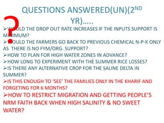 QUESTIONS ANSWERED(UN)(2ND


?                 YR)…..
WOULD THE DROP OUT RATE INCREASES IF THE INPUTS SUPPORT IS
MINIMUM?
WOULD THE FARMERS GO BACK TO PREVIOUS CHEMICAL N-P-K ONLY
AS THERE IS NO FYM/ORG. SUPPORT?
HOW TO PLAN FOR HIGH WATER ZONES IN ADVANCE?
HOW LONG TO EXPERIMENT WITH THE SUMMER RICE LOSSES?
IS THERE ANY ALTERNATIVE CROP FOR THE SALINE DELTA IN
SUMMER?
IS THIS ENOUGH TO ‘SEE’ THE FAMILIES ONLY IN THE KHARIF AND
FORGETING FOR 6 MONTHS?
HOW TO RESTRICT MIGRATION AND GETTING PEOPLE’S
NRM FAITH BACK WHEN HIGH SALINITY & NO SWEET
WATER?
 
