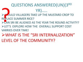 QUESTIONS ANSWERED(UN)(3RD


?                YR)…..
 WOULD VILLAGERS TAKE UP THE MUSTARD CROP TO
REPLACE SUMMER RICE?
CAN SRI BE ALIGNED AS THE YEAR THE ROUND ACTIVITY?
LET’S EXPLORE HOW THE OVERALL SUPPORT COST
VARRIES OVER TIME!
WHAT IS THE “SRI INTERNALIZATION”
LEVEL OF THE COMMUNITY?
 