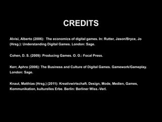 CREDITS
Alvisi, Alberto (2006): The economics of digital games. In: Rutter, Jason/Bryce, Jo
(Hrsg.): Understanding Digital Games. London: Sage.


Cohen, D. S. (2009): Producing Games. O. O.: Focal Press.


Kerr, Aphra (2006): The Business and Culture of Digital Games. Gamework/Gameplay.
London: Sage.


Knaut, Matthias (Hrsg.) (2011): Kreativwirtschaft. Design, Mode, Medien, Games,
Kommunikation, kulturelles Erbe. Berlin: Berliner Wiss.-Verl.
 