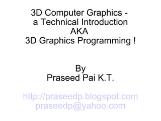 3D Computer Graphics -  a Technical Introduction AKA  3D Graphics Programming ! By Praseed Pai K.T. http://praseedp.blogspot.com [email_address] 