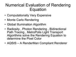 Numerical Evaluation of Rendering Equation Computationally Very Expensive Monte Carlo Rendering  Global Illumination Algorithm Radiosity , Photon Rendering , Bidirectional Path Tracing , MetroPolis Light Transport Algorithms solve the Rendering Equation to determine the Pixel Color AQSIS – A RenderMan Compliant Renderer 
