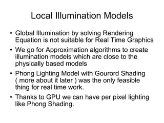 Local Illumination Models Global Illumination by solving Rendering Equation is not suitable for Real Time Graphics We go for Approximation algorithms to create illumination models which are close to the physically based models Phong Lighting Model with Gourord Shading ( more about it later ) was the only feasible thing for real time work. Thanks to GPU we can have per pixel lighting like Phong Shading. 