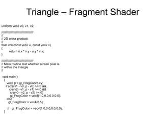 Triangle – Fragment Shader uniform vec2 v0, v1, v2; ///////////////////////////////////// // // 2D cross product; // float crs(const vec2 u, const vec2 v) {  return u.x * v.y - u.y * v.x;  } ///////////////////////////////////// // Main routine test whether screen pixel is  // within the triangle //  void main()  { vec2 p = gl_FragCoord.xy; if (crs(v1 - v0, p - v0) >= 0 &&  crs(v2 - v1, p - v1) >= 0 &&  crs(v0 - v2, p - v2) >= 0) gl_FragColor = vec4(1.0,0.0,0.0,0.0);  else  gl_FragColor = vec4(0.5);  //  gl_FragColor = vec4(1.0,0.0,0.0,0.0); } 