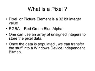 What is a Pixel ? Pixel  or Picture Element is a 32 bit integer value RGBA – Red Green Blue Alpha One can use an array of unsigned integers to store the pixel data. Once the data is populated , we can transfer the stuff into a Windows Device Independent Bitmap. 