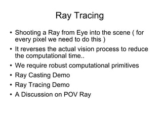 Ray Tracing  Shooting a Ray from Eye into the scene ( for every pixel we need to do this ) It reverses the actual vision process to reduce the computational time.. We require robust computational primitives Ray Casting Demo  Ray Tracing Demo A Discussion on POV Ray 