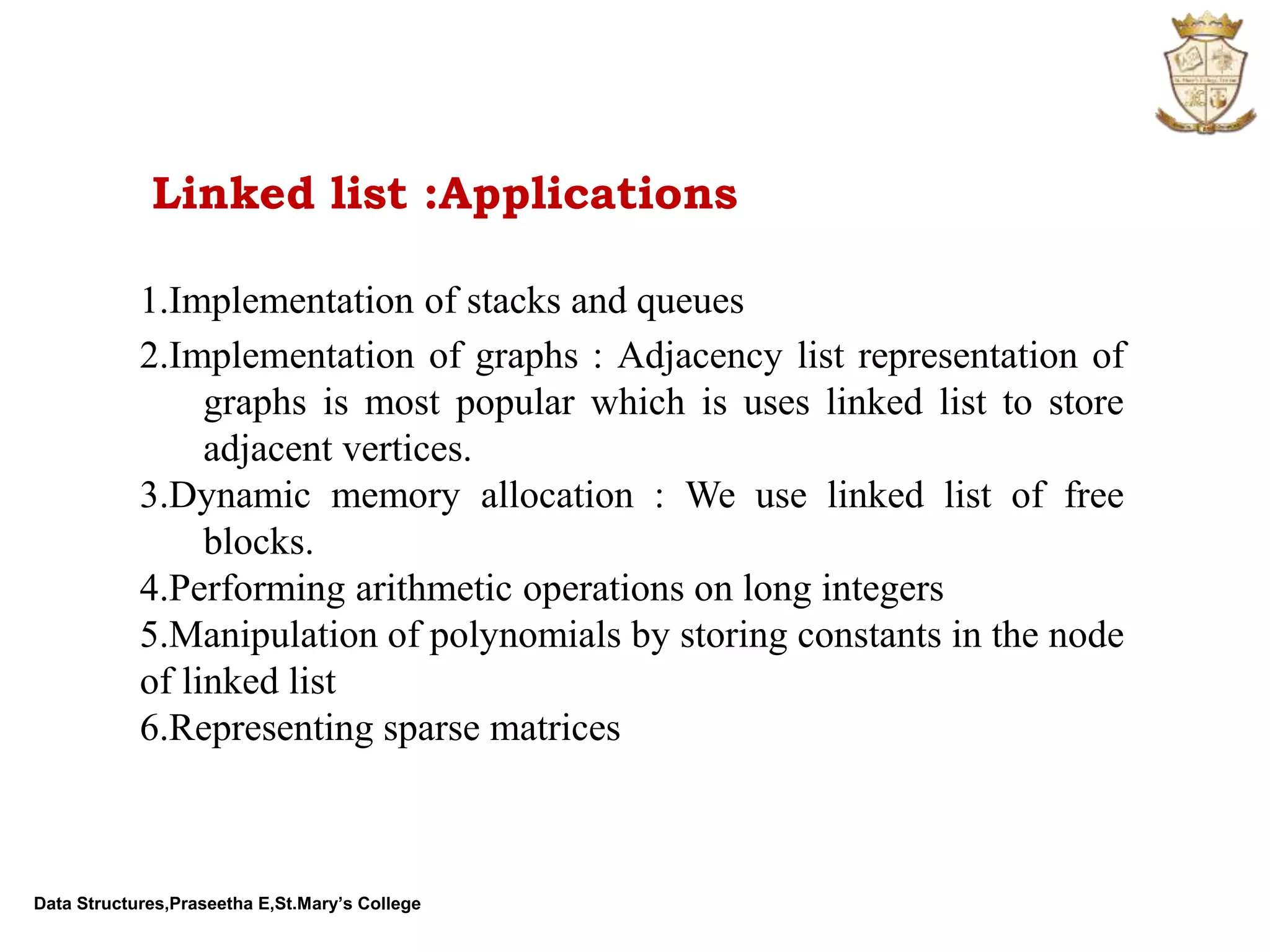 Data Structures,Praseetha E,St.Mary’s College Linked list :Applications 1.Implementation of stacks and queues 2.Implementation of graphs : Adjacency list representation of graphs is most popular which is uses linked list to store adjacent vertices. 3.Dynamic memory allocation : We use linked list of free blocks. 4.Performing arithmetic operations on long integers 5.Manipulation of polynomials by storing constants in the node of linked list 6.Representing sparse matrices 