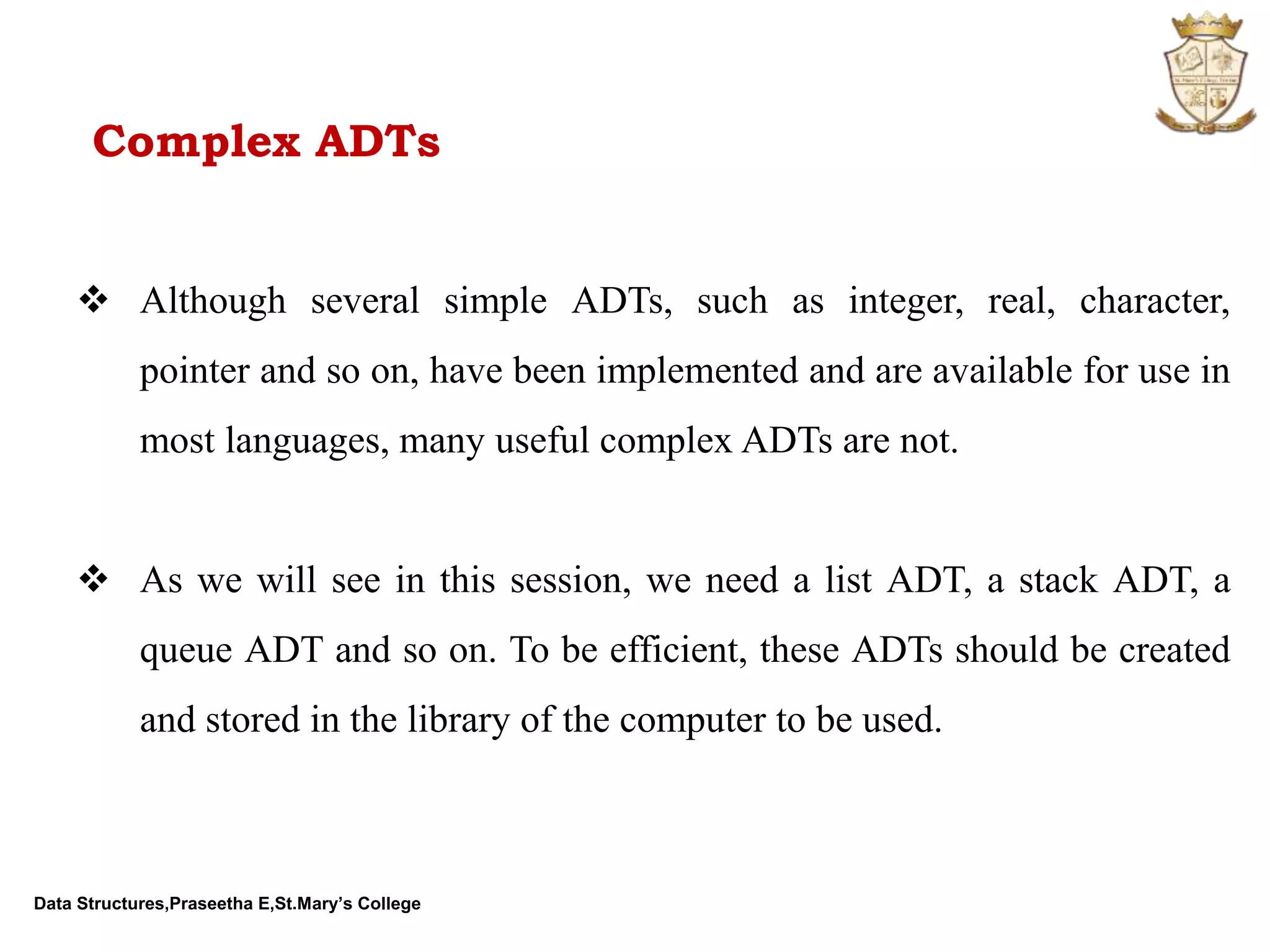 Data Structures,Praseetha E,St.Mary’s College Complex ADTs  Although several simple ADTs, such as integer, real, character, pointer and so on, have been implemented and are available for use in most languages, many useful complex ADTs are not.  As we will see in this session, we need a list ADT, a stack ADT, a queue ADT and so on. To be efficient, these ADTs should be created and stored in the library of the computer to be used. 