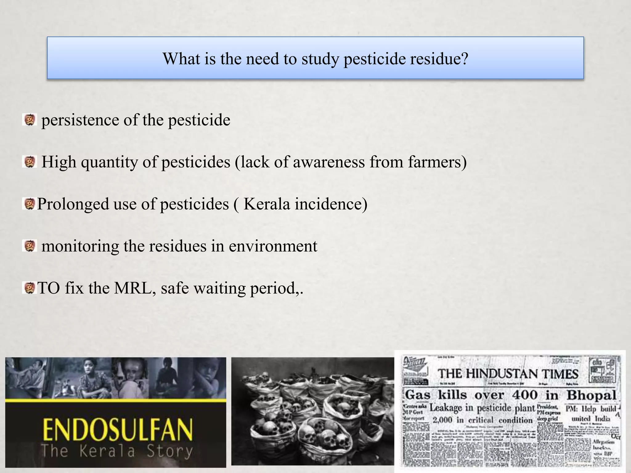 What is the need to study pesticide residue?
persistence of the pesticide
High quantity of pesticides (lack of awareness from farmers)
Prolonged use of pesticides ( Kerala incidence)
monitoring the residues in environment
TO fix the MRL, safe waiting period,.
 