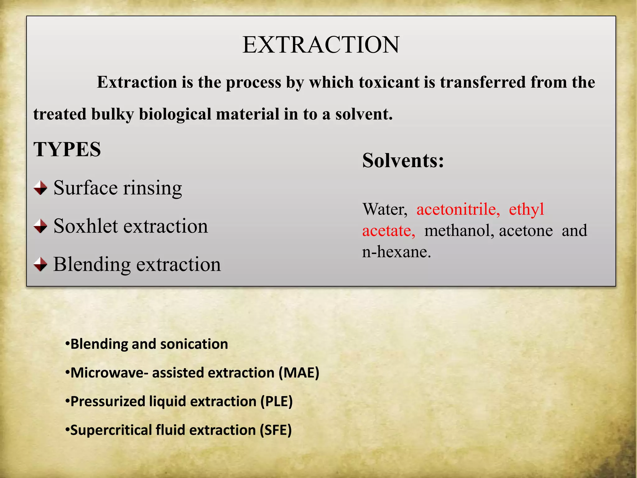 EXTRACTION
Extraction is the process by which toxicant is transferred from the
treated bulky biological material in to a solvent.
TYPES
Surface rinsing
Soxhlet extraction
Blending extraction
Solvents:
Water, acetonitrile, ethyl
acetate, methanol, acetone and
n-hexane.
•Blending and sonication
•Microwave- assisted extraction (MAE)
•Pressurized liquid extraction (PLE)
•Supercritical fluid extraction (SFE)
 
