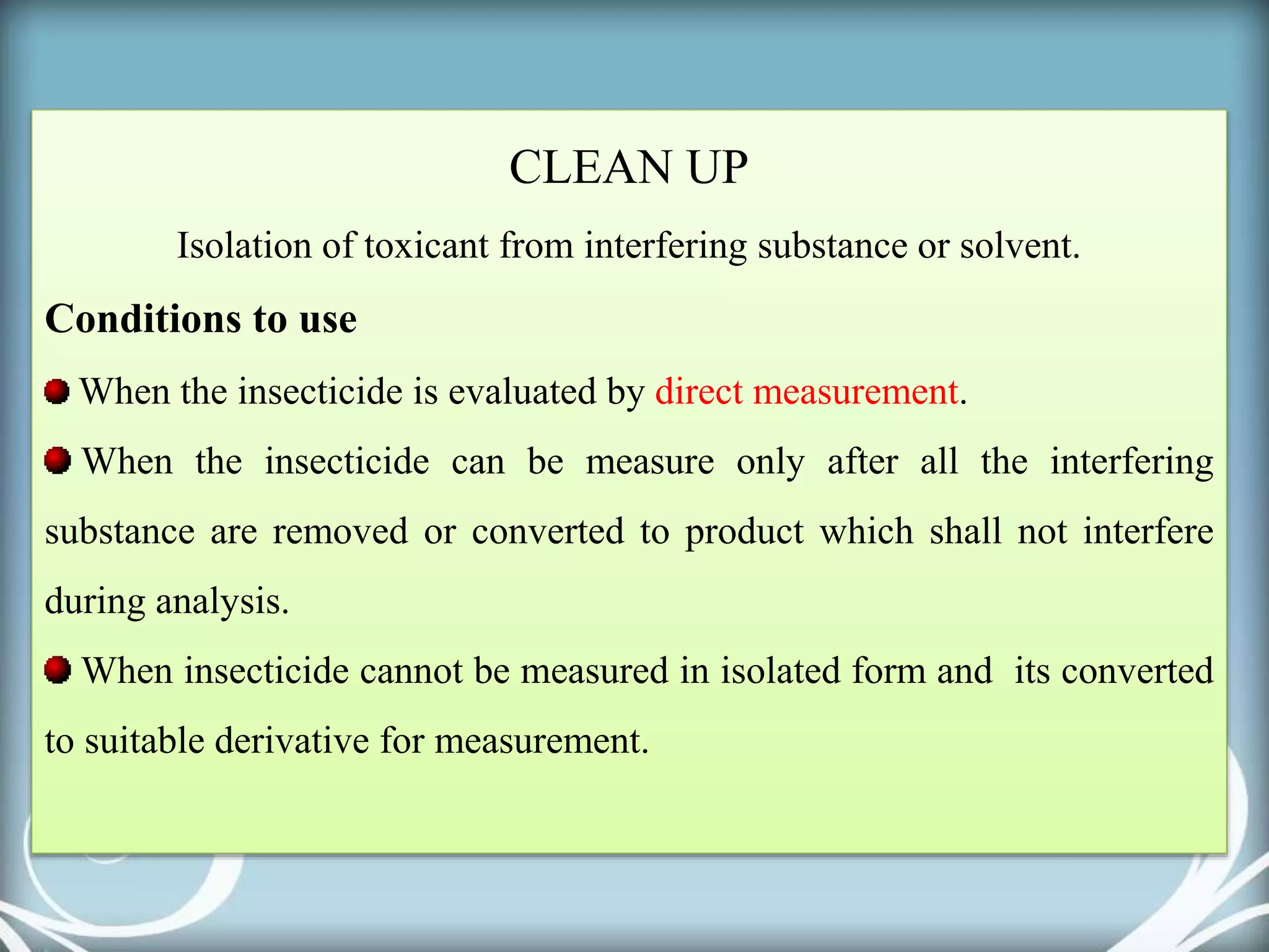 CLEAN UP
Isolation of toxicant from interfering substance or solvent.
Conditions to use
When the insecticide is evaluated by direct measurement.
When the insecticide can be measure only after all the interfering
substance are removed or converted to product which shall not interfere
during analysis.
When insecticide cannot be measured in isolated form and its converted
to suitable derivative for measurement.
 