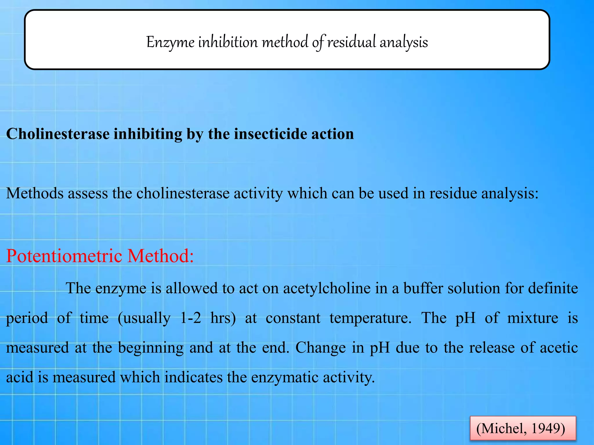 Enzyme inhibition method of residual analysis
Cholinesterase inhibiting by the insecticide action
Methods assess the cholinesterase activity which can be used in residue analysis:
Potentiometric Method:
The enzyme is allowed to act on acetylcholine in a buffer solution for definite
period of time (usually 1-2 hrs) at constant temperature. The pH of mixture is
measured at the beginning and at the end. Change in pH due to the release of acetic
acid is measured which indicates the enzymatic activity.
(Michel, 1949)
 