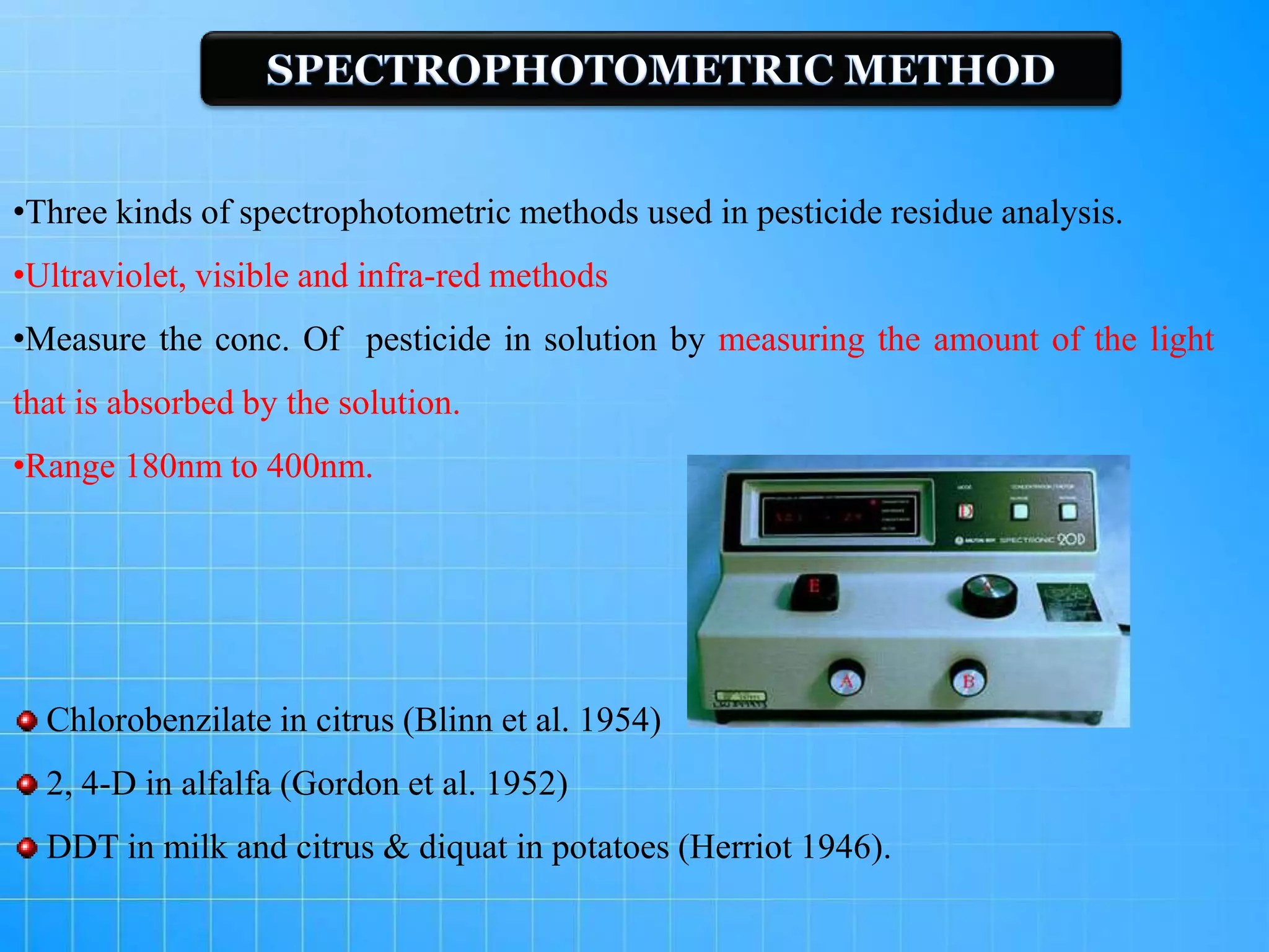 •Three kinds of spectrophotometric methods used in pesticide residue analysis.
•Ultraviolet, visible and infra-red methods
•Measure the conc. Of pesticide in solution by measuring the amount of the light
that is absorbed by the solution.
•Range 180nm to 400nm.
Chlorobenzilate in citrus (Blinn et al. 1954)
2, 4-D in alfalfa (Gordon et al. 1952)
DDT in milk and citrus & diquat in potatoes (Herriot 1946).
 