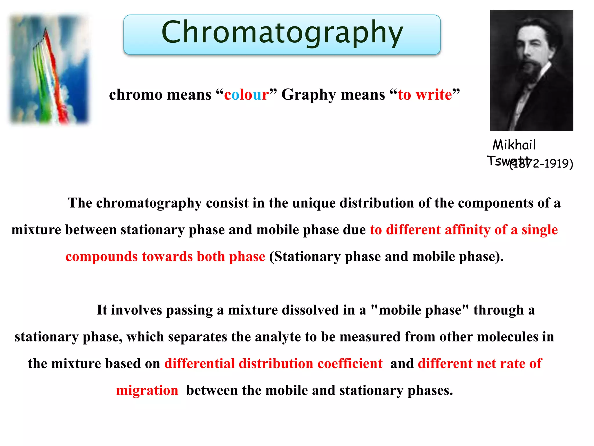 Chromatography
chromo means “colour” Graphy means “to write”
The chromatography consist in the unique distribution of the components of a
mixture between stationary phase and mobile phase due to different affinity of a single
compounds towards both phase (Stationary phase and mobile phase).
It involves passing a mixture dissolved in a "mobile phase" through a
stationary phase, which separates the analyte to be measured from other molecules in
the mixture based on differential distribution coefficient and different net rate of
migration between the mobile and stationary phases.
Mikhail
Tswett(1872-1919)
 