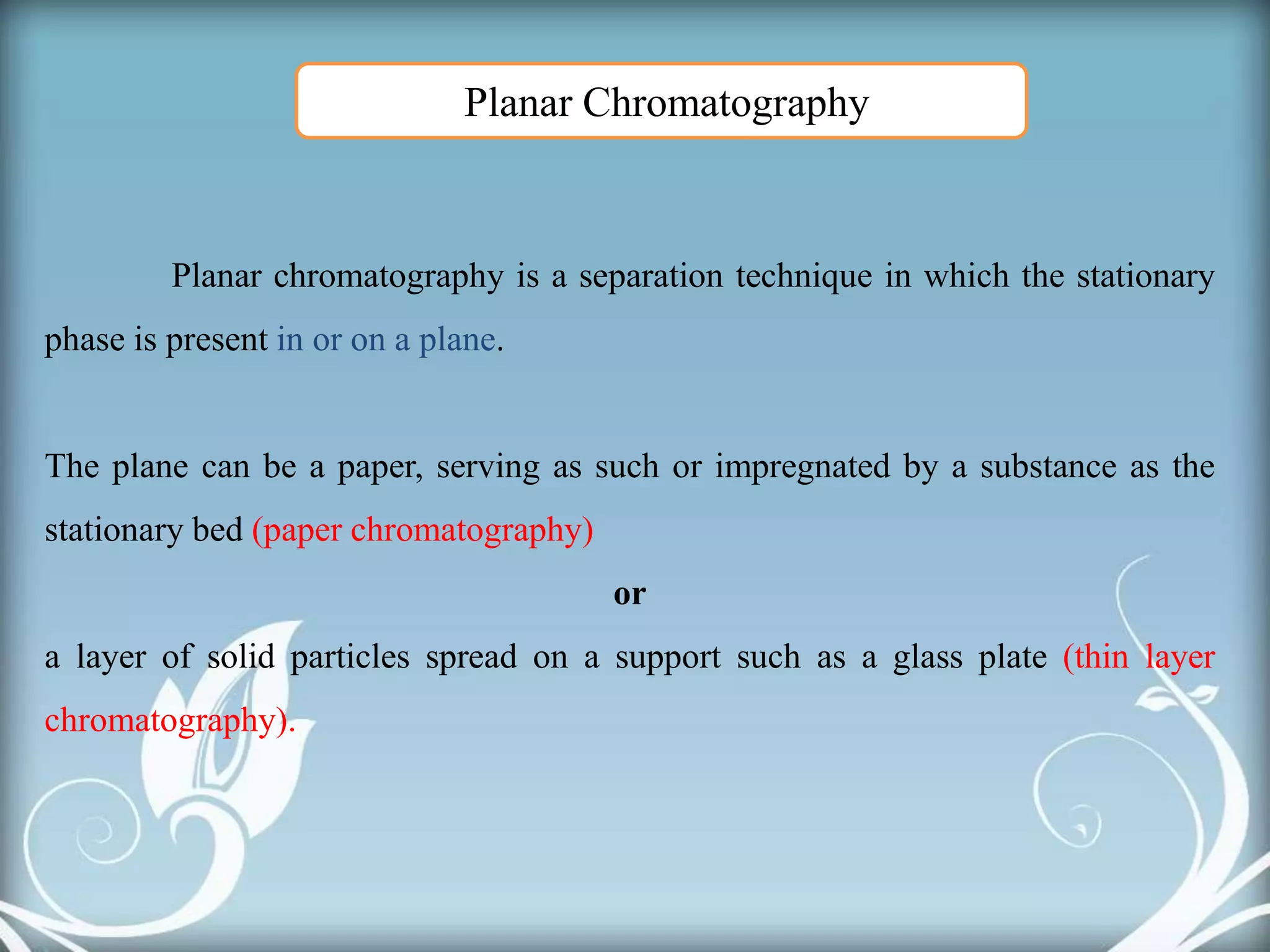 Planar chromatography is a separation technique in which the stationary
phase is present in or on a plane.
The plane can be a paper, serving as such or impregnated by a substance as the
stationary bed (paper chromatography)
or
a layer of solid particles spread on a support such as a glass plate (thin layer
chromatography).
Planar Chromatography
 