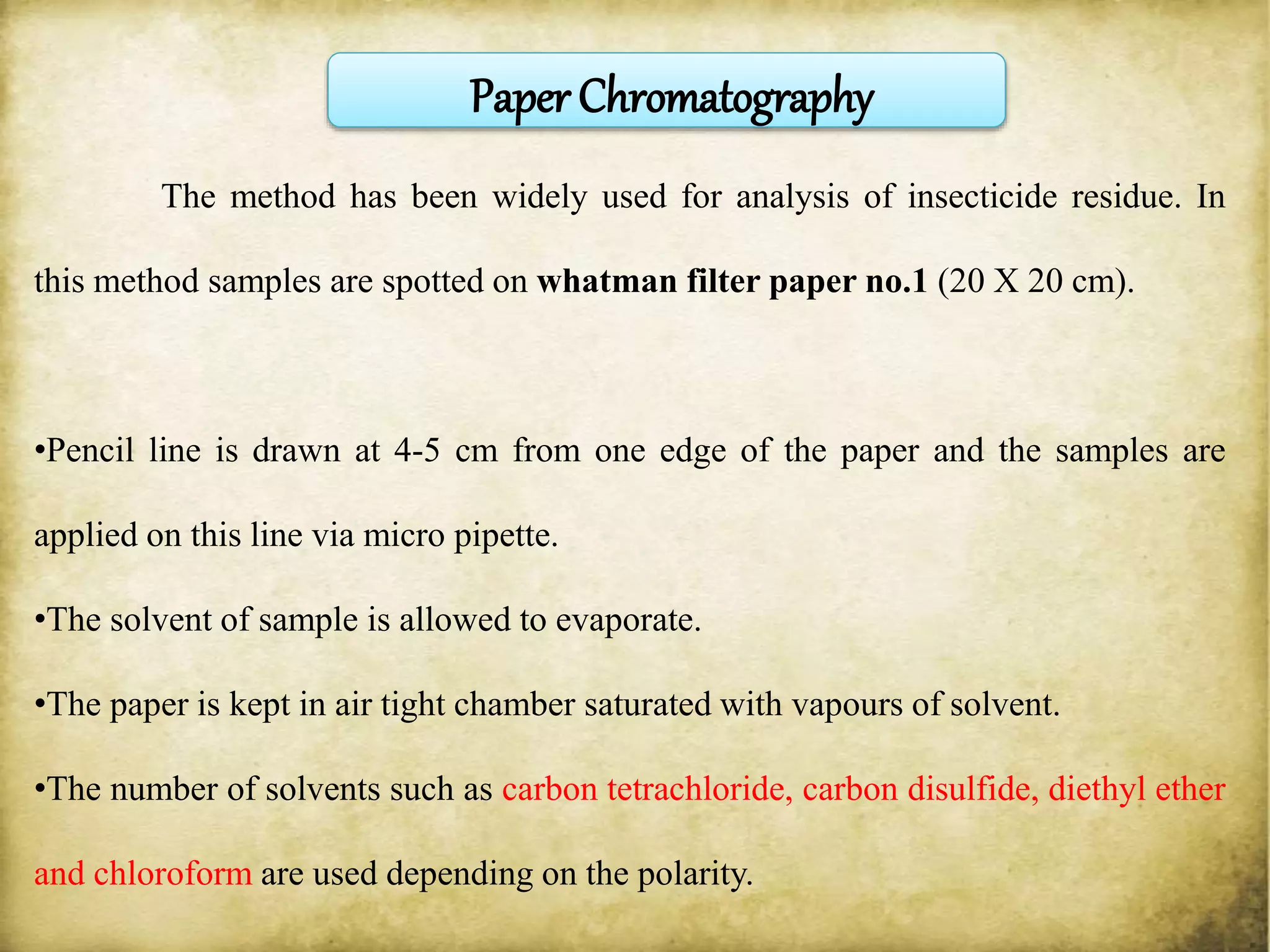 The method has been widely used for analysis of insecticide residue. In
this method samples are spotted on whatman filter paper no.1 (20 X 20 cm).
•Pencil line is drawn at 4-5 cm from one edge of the paper and the samples are
applied on this line via micro pipette.
•The solvent of sample is allowed to evaporate.
•The paper is kept in air tight chamber saturated with vapours of solvent.
•The number of solvents such as carbon tetrachloride, carbon disulfide, diethyl ether
and chloroform are used depending on the polarity.
Paper Chromatography
 
