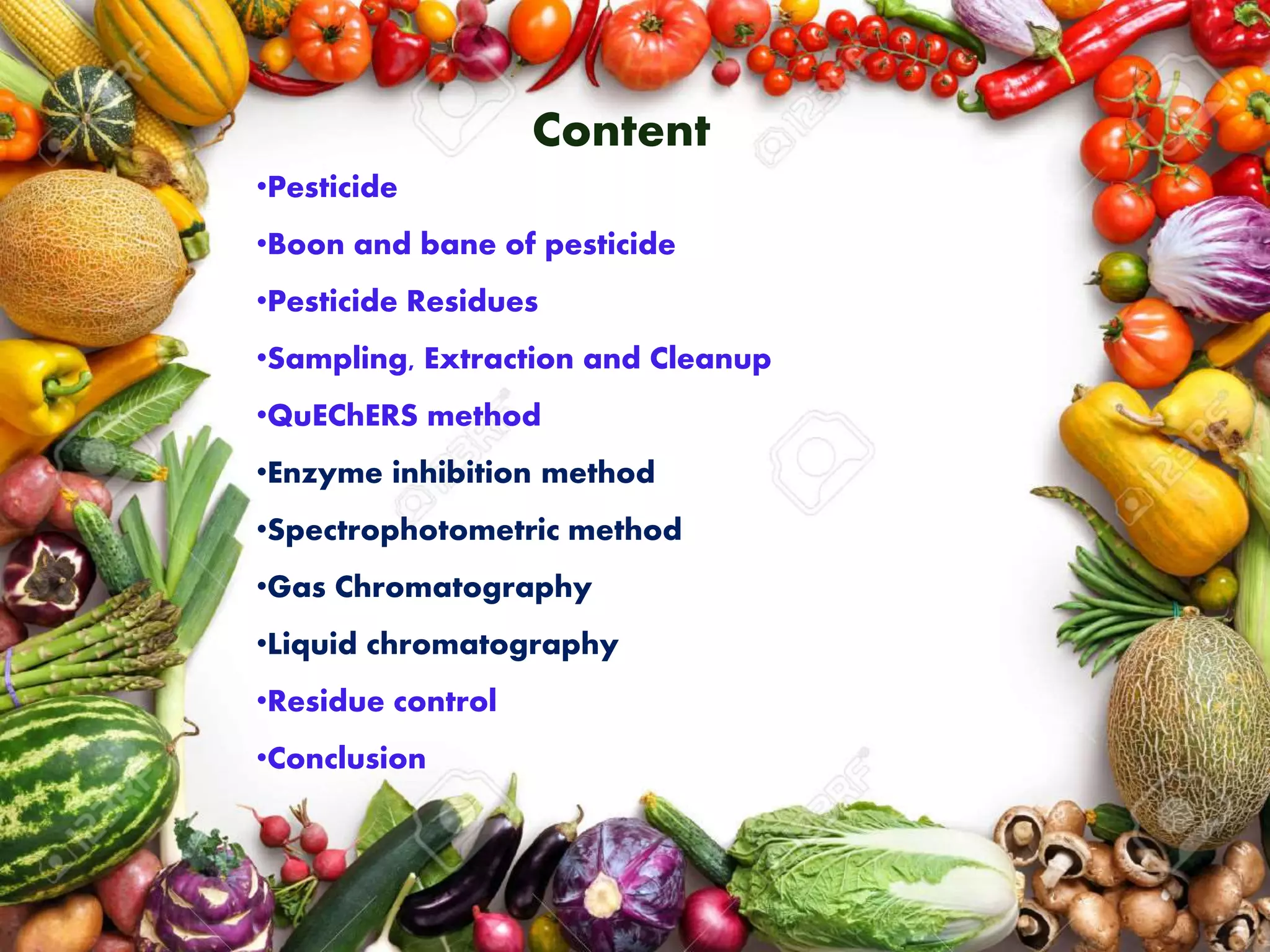 •Pesticide
•Boon and bane of pesticide
•Pesticide Residues
•Sampling, Extraction and Cleanup
•QuEChERS method
•Enzyme inhibition method
•Spectrophotometric method
•Gas Chromatography
•Liquid chromatography
•Residue control
•Conclusion
Content
 