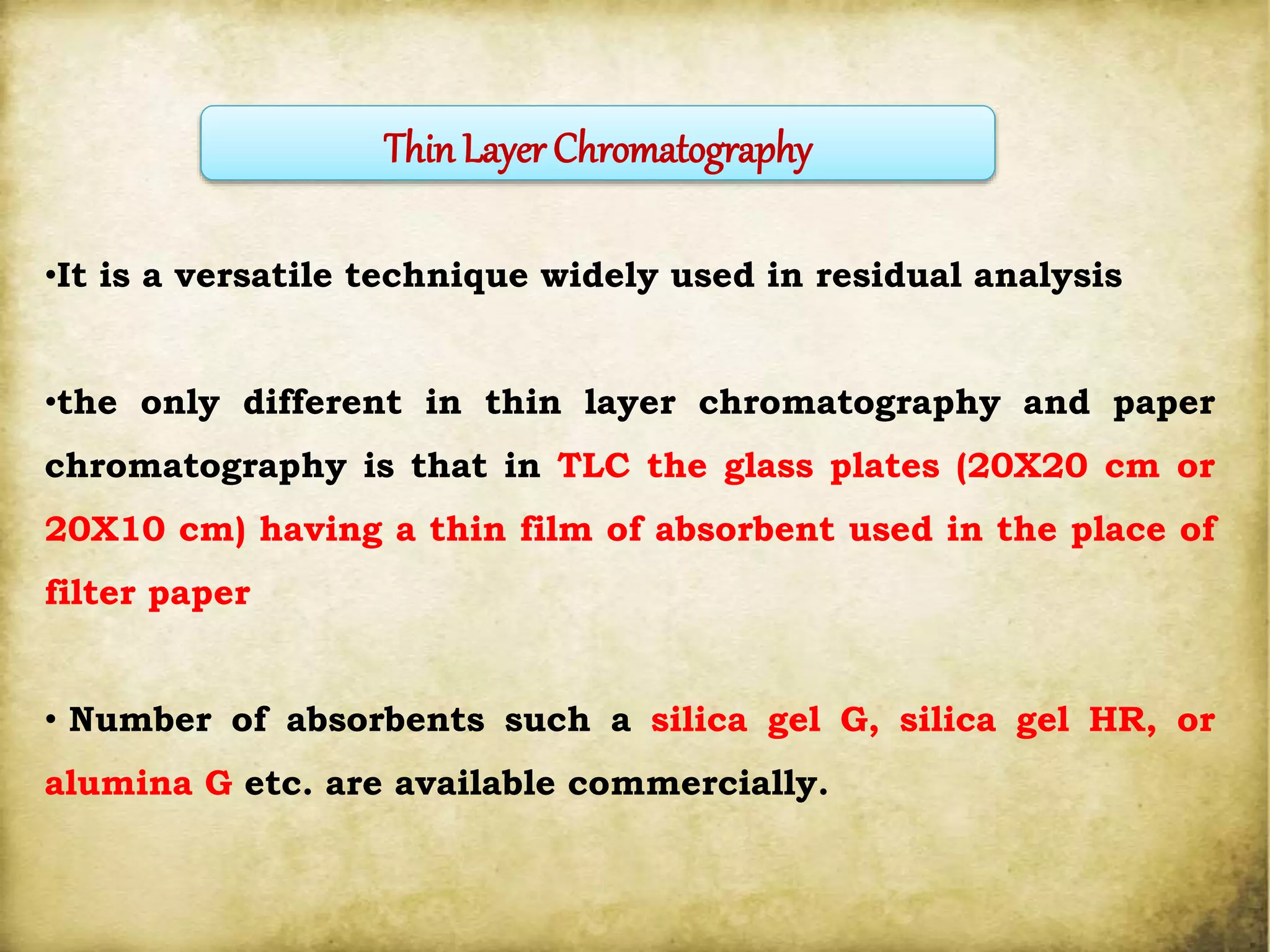 •It is a versatile technique widely used in residual analysis
•the only different in thin layer chromatography and paper
chromatography is that in TLC the glass plates (20X20 cm or
20X10 cm) having a thin film of absorbent used in the place of
filter paper
• Number of absorbents such a silica gel G, silica gel HR, or
alumina G etc. are available commercially.
Thin Layer Chromatography
 