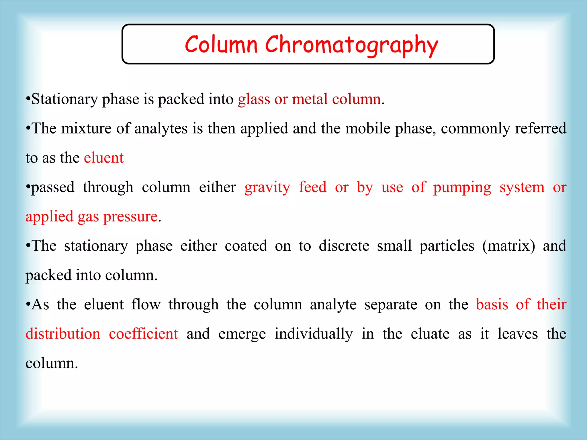 •Stationary phase is packed into glass or metal column.
•The mixture of analytes is then applied and the mobile phase, commonly referred
to as the eluent
•passed through column either gravity feed or by use of pumping system or
applied gas pressure.
•The stationary phase either coated on to discrete small particles (matrix) and
packed into column.
•As the eluent flow through the column analyte separate on the basis of their
distribution coefficient and emerge individually in the eluate as it leaves the
column.
Column Chromatography
 